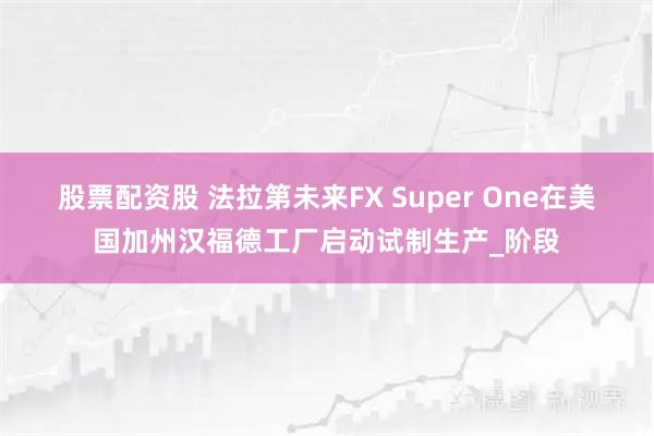 股票配资股 法拉第未来FX Super One在美国加州汉福德工厂启动试制生产_阶段