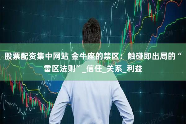 股票配资集中网站 金牛座的禁区：触碰即出局的“雷区法则”_信任_关系_利益