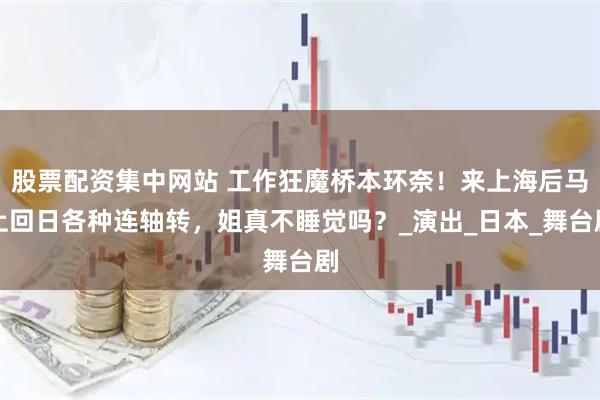 股票配资集中网站 工作狂魔桥本环奈！来上海后马上回日各种连轴转，姐真不睡觉吗？_演出_日本_舞台剧