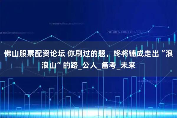 佛山股票配资论坛 你刷过的题，终将铺成走出“浪浪山”的路_公人_备考_未来