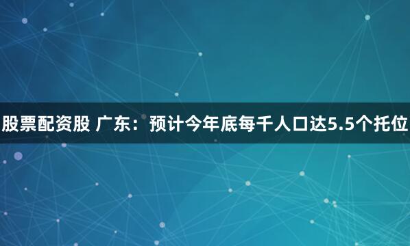 股票配资股 广东：预计今年底每千人口达5.5个托位