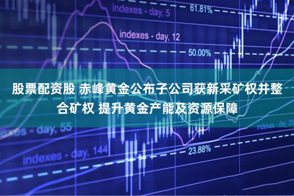 股票配资股 赤峰黄金公布子公司获新采矿权并整合矿权 提升黄金产能及资源保障