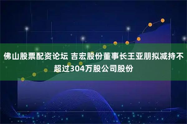 佛山股票配资论坛 吉宏股份董事长王亚朋拟减持不超过304万股公司股份
