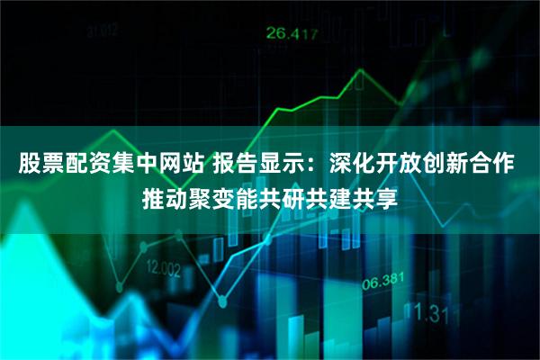股票配资集中网站 报告显示：深化开放创新合作 推动聚变能共研共建共享