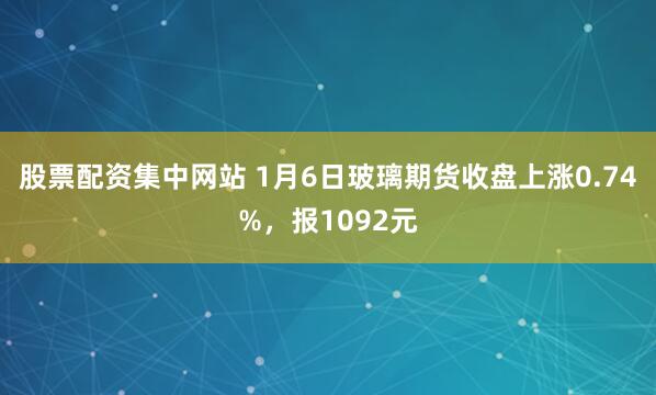 股票配资集中网站 1月6日玻璃期货收盘上涨0.74%，报1092元