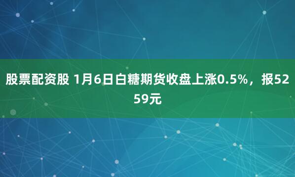 股票配资股 1月6日白糖期货收盘上涨0.5%，报5259元
