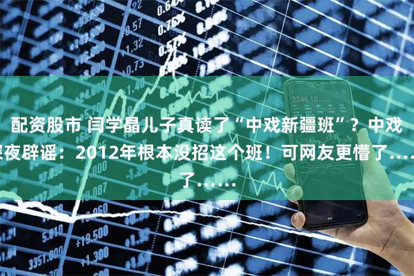 配资股市 闫学晶儿子真读了“中戏新疆班”？中戏深夜辟谣：2012年根本没招这个班！可网友更懵了……