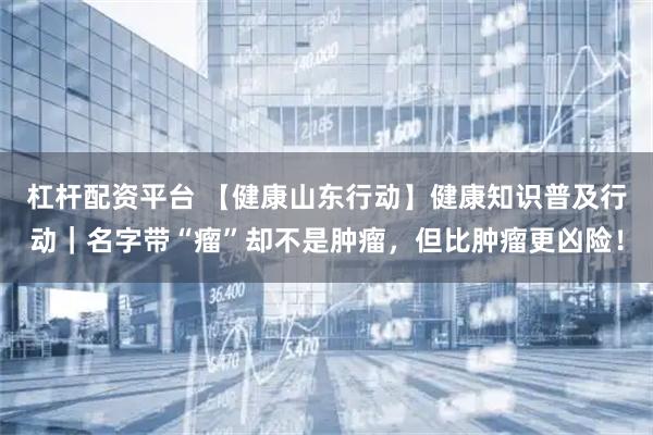 杠杆配资平台 【健康山东行动】健康知识普及行动｜名字带“瘤”却不是肿瘤，但比肿瘤更凶险！